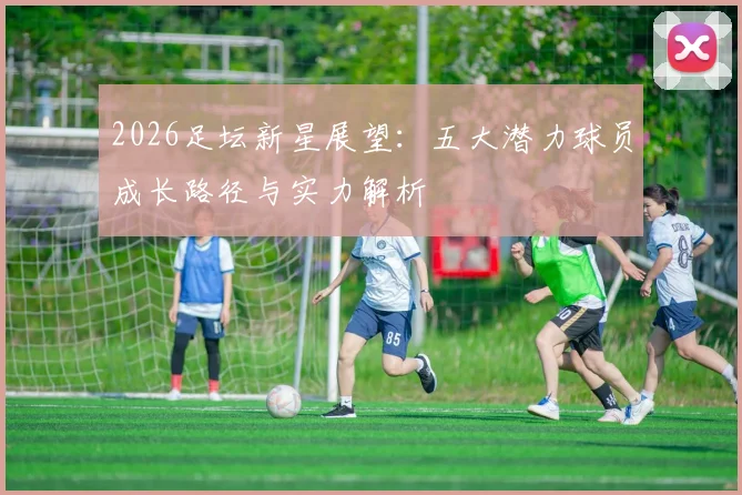 2026足坛新星展望：五大潜力球员成长路径与实力解析