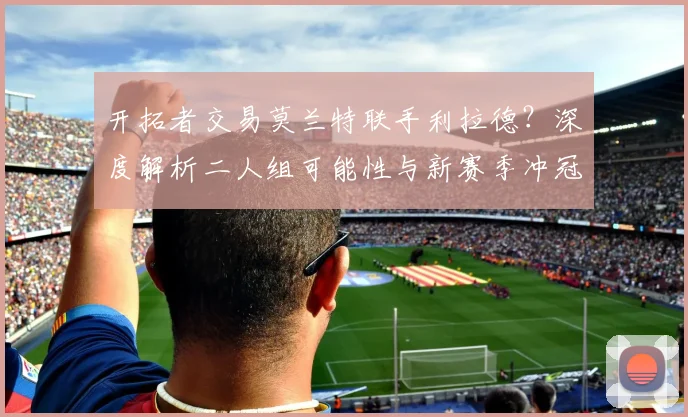 开拓者交易莫兰特联手利拉德?深度解析二人组可能性与新赛季冲冠前景