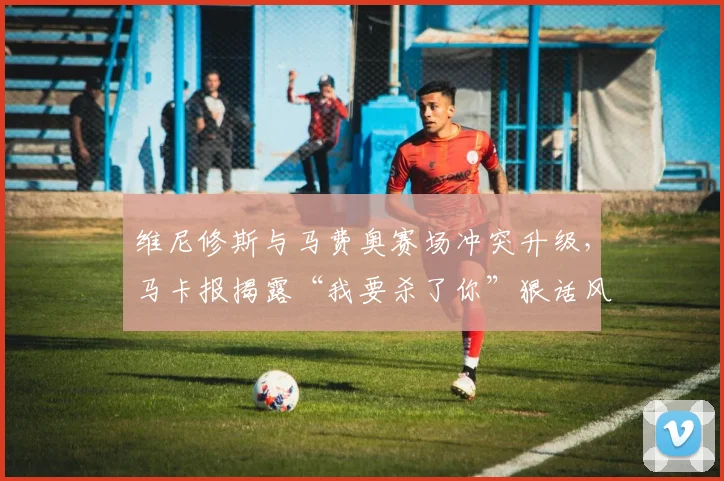 维尼修斯与马费奥赛场冲突升级,马卡报揭露“我要杀了你”狠话风波始末