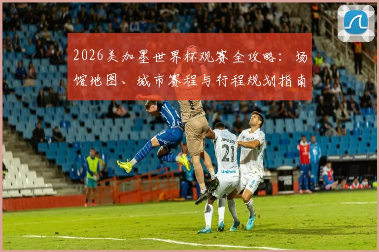 2026美加墨世界杯观赛全攻略：场馆地图、城市赛程与行程规划指南