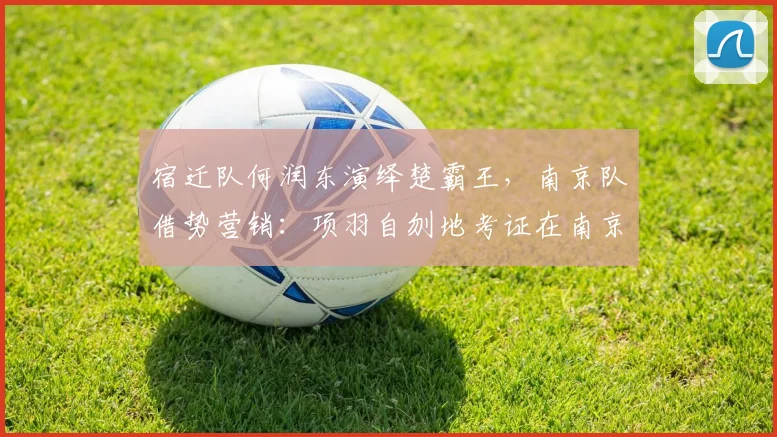 宿迁队何润东演绎楚霸王,南京队借势营销:项羽自刎地考证在南京