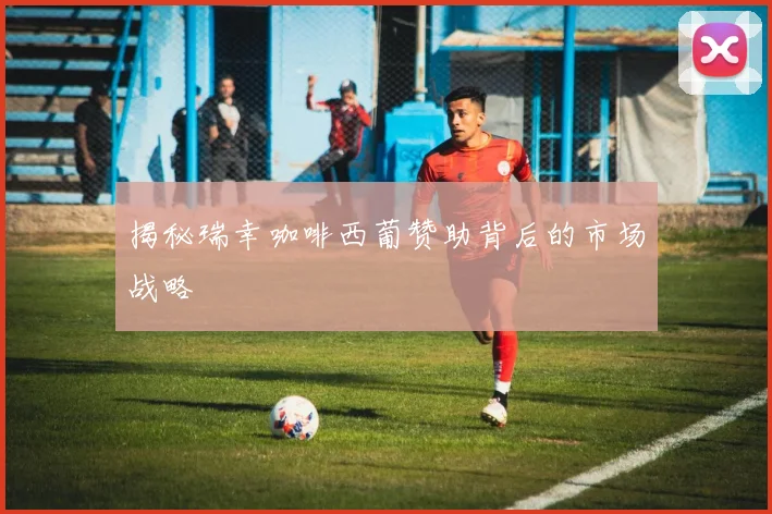 揭秘瑞幸咖啡西葡赞助背后的市场战略