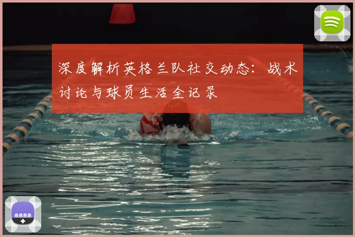 深度解析英格兰队社交动态：战术讨论与球员生活全记录