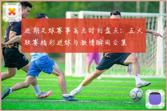 近期足球赛事高光时刻盘点：五大联赛精彩进球与激情瞬间合集