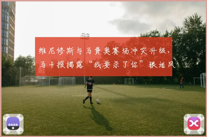 维尼修斯与马费奥赛场冲突升级，马卡报揭露“我要杀了你”狠话风波始末