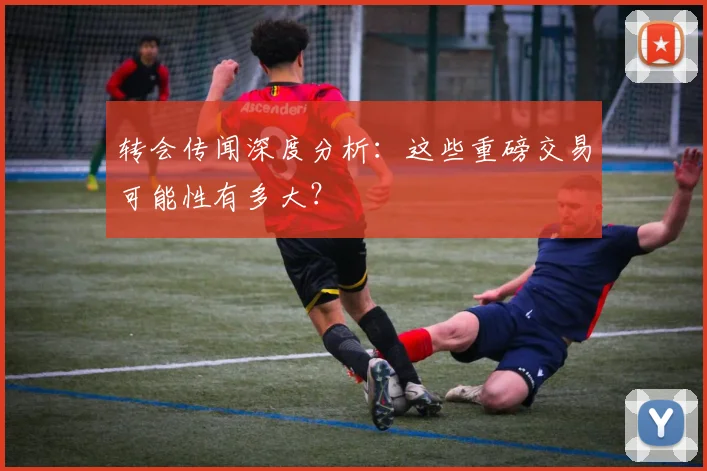 转会传闻深度分析：这些重磅交易可能性有多大？