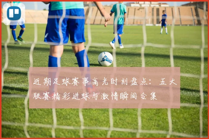 近期足球赛事高光时刻盘点:五大联赛精彩进球与激情瞬间合集