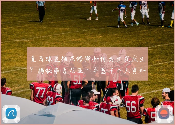 皇马球星维尼修斯如何为女友庆生？揭秘弗吉尼亚·丰塞卡个人资料与甜蜜恋情细节