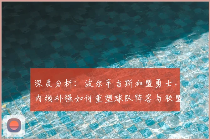 深度分析:波尔辛吉斯加盟勇士,内线补强如何重塑球队阵容与联盟格局?