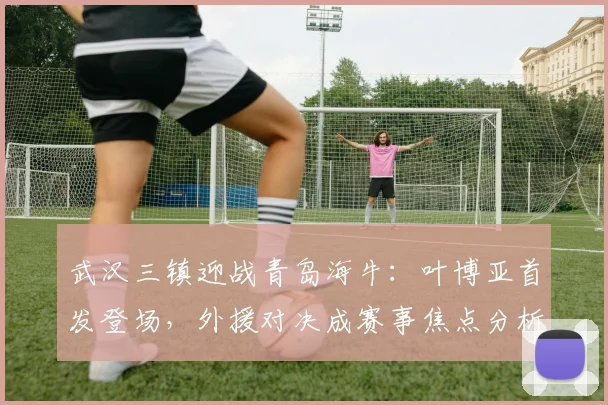 武汉三镇迎战青岛海牛：叶博亚首发登场，外援对决成赛事焦点分析