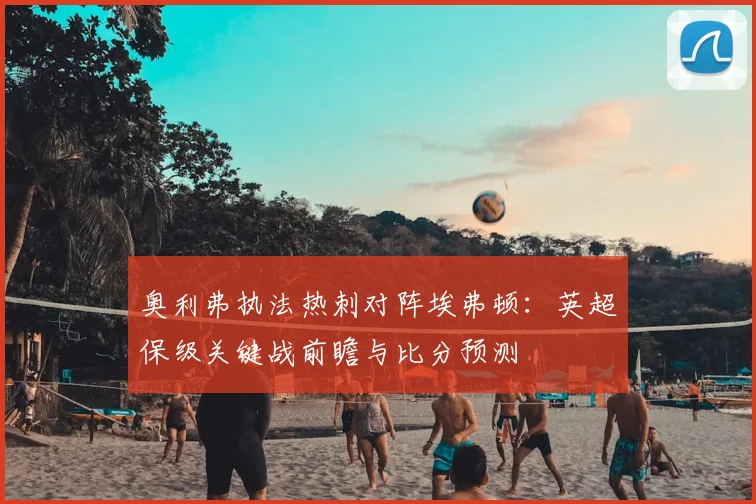 奥利弗执法热刺对阵埃弗顿：英超保级关键战前瞻与比分预测