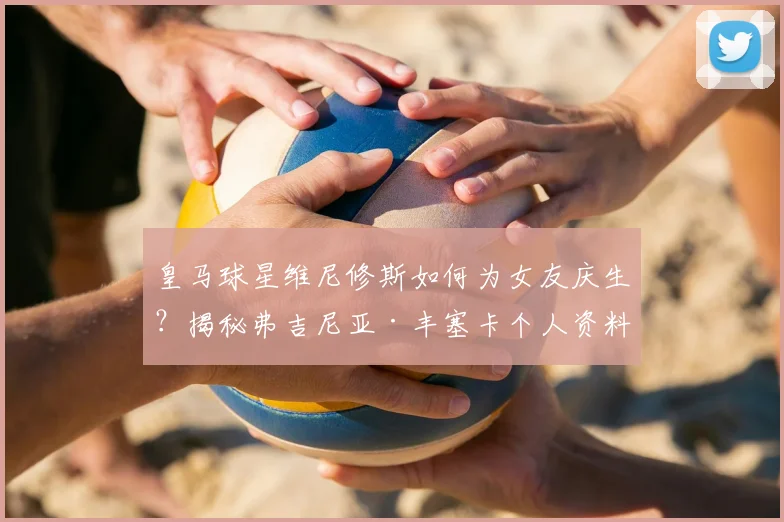 皇马球星维尼修斯如何为女友庆生?揭秘弗吉尼亚·丰塞卡个人资料与甜蜜恋情细节