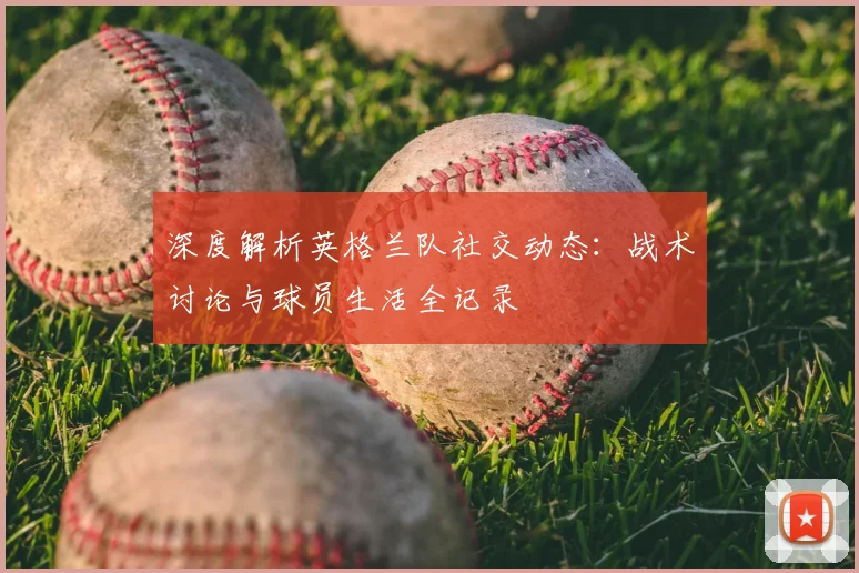深度解析英格兰队社交动态：战术讨论与球员生活全记录