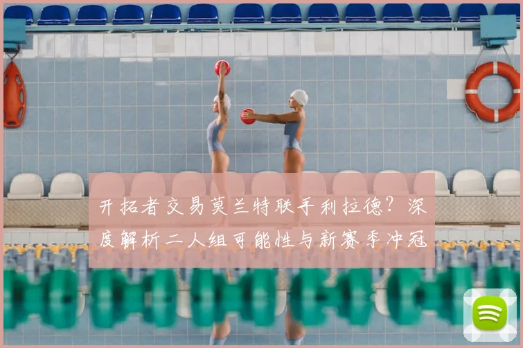 开拓者交易莫兰特联手利拉德？深度解析二人组可能性与新赛季冲冠前景