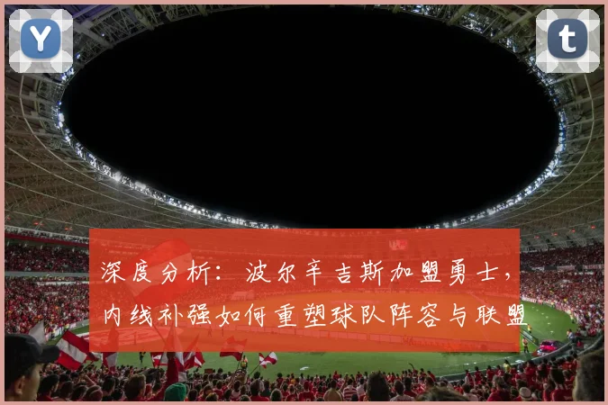 深度分析：波尔辛吉斯加盟勇士，内线补强如何重塑球队阵容与联盟格局？