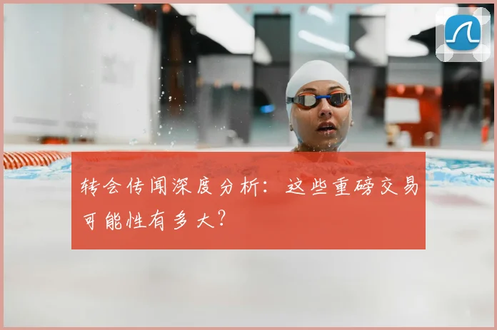 转会传闻深度分析：这些重磅交易可能性有多大？
