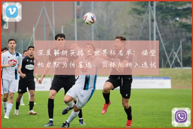 深度解析英格兰世界杯名单：福登帕尔默为何落选，贝林厄姆入选优势在哪